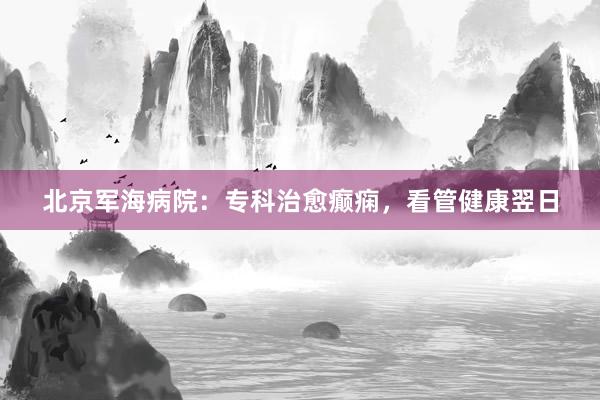 北京军海病院：专科治愈癫痫，看管健康翌日
